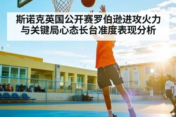 斯诺克英国公开赛罗伯逊进攻火力与关键局心态长台准度表现分析